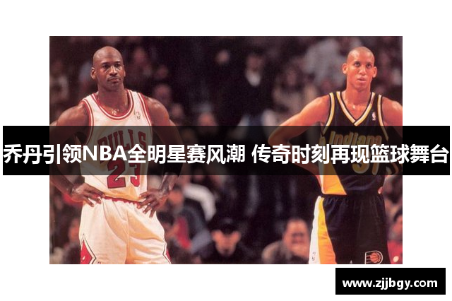 乔丹引领NBA全明星赛风潮 传奇时刻再现篮球舞台